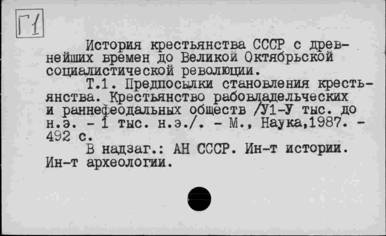 ﻿История крестьянства СССР с древнейших времен до Велико и Октябрьской социалистической революции.
Т.1. Предпосылки становления крестьянства. Крестьянство рабовладельческих и раннефеодальных обществ /У1-У тыс. до н.э. - 1 тыс. н.э./. - М., Наука,1987. -492 с •
В надзаг.: АН СССР. Ин-т истории. Ин-т археологии.